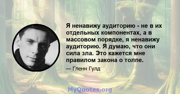 Я ненавижу аудиторию - не в их отдельных компонентах, а в массовом порядке, я ненавижу аудиторию. Я думаю, что они сила зла. Это кажется мне правилом закона о толпе.