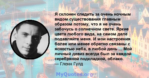 Я склонен следить за очень ночным видом существования главным образом потому, что я не очень забочусь о солнечном свете. Яркие цвета любого вида, на самом деле подавляйте меня. И мои настроения более или менее обратно