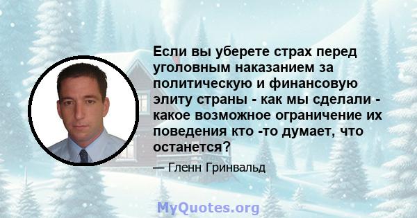 Если вы уберете страх перед уголовным наказанием за политическую и финансовую элиту страны - как мы сделали - какое возможное ограничение их поведения кто -то думает, что останется?