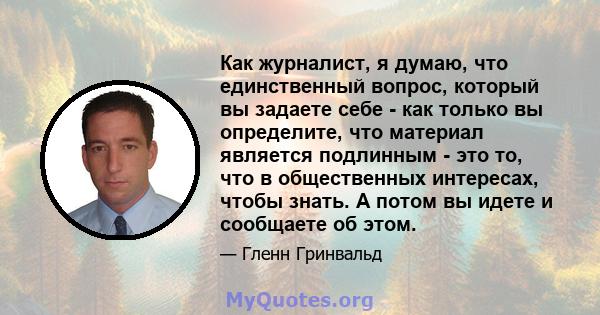 Как журналист, я думаю, что единственный вопрос, который вы задаете себе - как только вы определите, что материал является подлинным - это то, что в общественных интересах, чтобы знать. А потом вы идете и сообщаете об