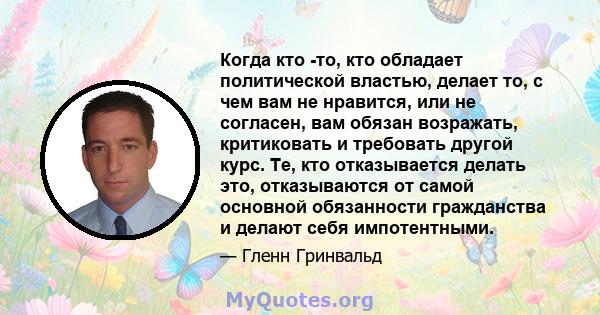 Когда кто -то, кто обладает политической властью, делает то, с чем вам не нравится, или не согласен, вам обязан возражать, критиковать и требовать другой курс. Те, кто отказывается делать это, отказываются от самой