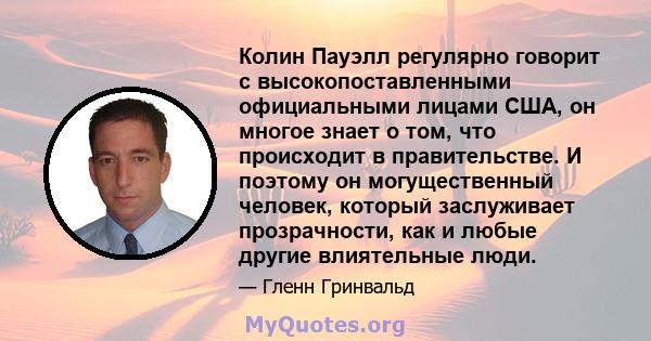 Колин Пауэлл регулярно говорит с высокопоставленными официальными лицами США, он многое знает о том, что происходит в правительстве. И поэтому он могущественный человек, который заслуживает прозрачности, как и любые