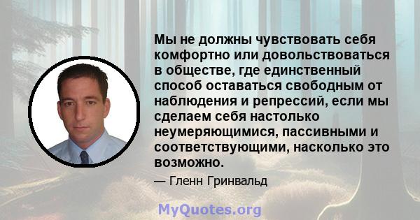 Мы не должны чувствовать себя комфортно или довольствоваться в обществе, где единственный способ оставаться свободным от наблюдения и репрессий, если мы сделаем себя настолько неумеряющимися, пассивными и