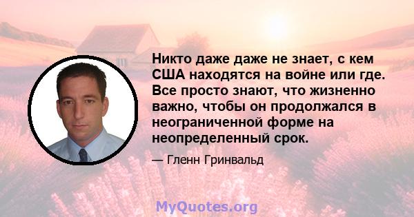 Никто даже даже не знает, с кем США находятся на войне или где. Все просто знают, что жизненно важно, чтобы он продолжался в неограниченной форме на неопределенный срок.