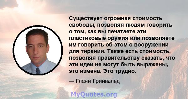 Существует огромная стоимость свободы, позволяя людям говорить о том, как вы печатаете эти пластиковые оружия или позволяете им говорить об этом о вооружении для тирании. Также есть стоимость, позволяя правительству