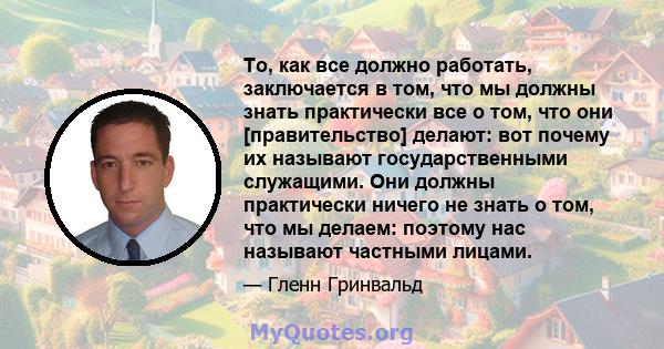 То, как все должно работать, заключается в том, что мы должны знать практически все о том, что они [правительство] делают: вот почему их называют государственными служащими. Они должны практически ничего не знать о том, 