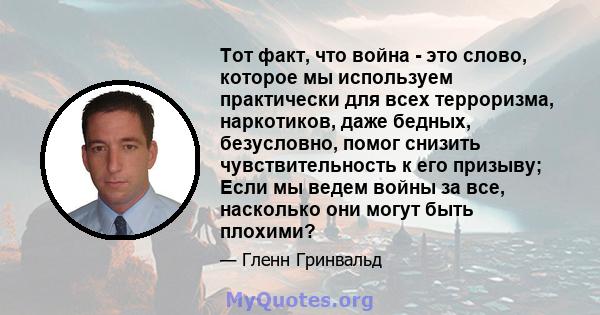 Тот факт, что война - это слово, которое мы используем практически для всех терроризма, наркотиков, даже бедных, безусловно, помог снизить чувствительность к его призыву; Если мы ведем войны за все, насколько они могут