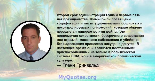 Второй срок администрации Буша и первые пять лет президентства Обамы были посвящены кодификации и институционализации обширных и неконтролируемых полномочий, которые обычно передаются лидерам во имя войны. Эти