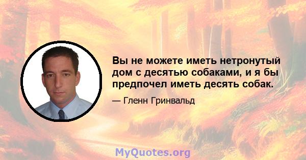 Вы не можете иметь нетронутый дом с десятью собаками, и я бы предпочел иметь десять собак.