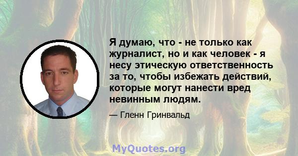 Я думаю, что - не только как журналист, но и как человек - я несу этическую ответственность за то, чтобы избежать действий, которые могут нанести вред невинным людям.