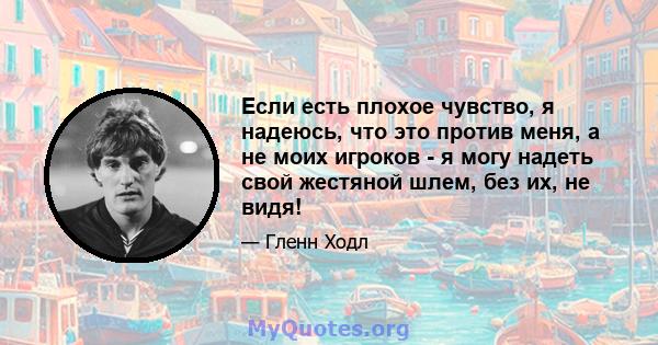 Если есть плохое чувство, я надеюсь, что это против меня, а не моих игроков - я могу надеть свой жестяной шлем, без их, не видя!