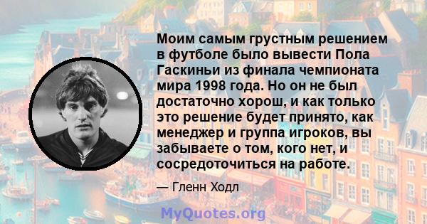 Моим самым грустным решением в футболе было вывести Пола Гаскиньи из финала чемпионата мира 1998 года. Но он не был достаточно хорош, и как только это решение будет принято, как менеджер и группа игроков, вы забываете о 