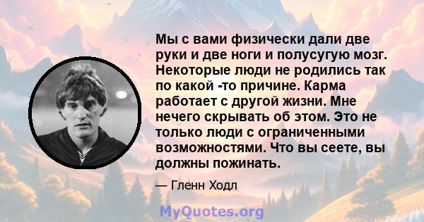 Мы с вами физически дали две руки и две ноги и полусугую мозг. Некоторые люди не родились так по какой -то причине. Карма работает с другой жизни. Мне нечего скрывать об этом. Это не только люди с ограниченными