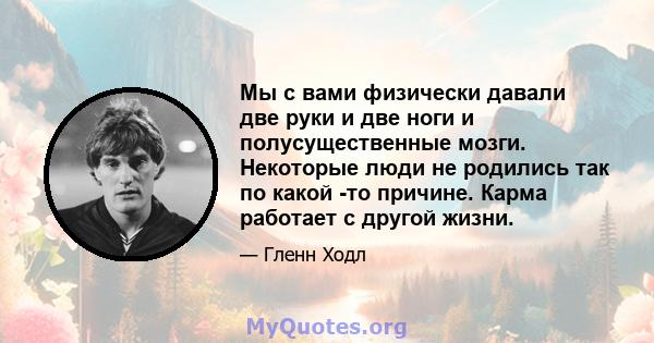 Мы с вами физически давали две руки и две ноги и полусущественные мозги. Некоторые люди не родились так по какой -то причине. Карма работает с другой жизни.