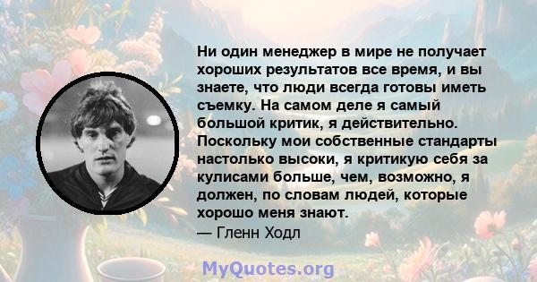 Ни один менеджер в мире не получает хороших результатов все время, и вы знаете, что люди всегда готовы иметь съемку. На самом деле я самый большой критик, я действительно. Поскольку мои собственные стандарты настолько