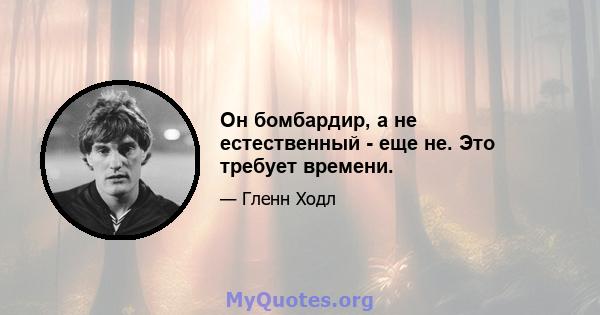 Он бомбардир, а не естественный - еще не. Это требует времени.