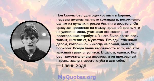 Пол Скоулз был драгоценностями в Короне, первым именем на листе команды и, несомненно, одним из лучших игроков Англии в возрасте. Он сразу же процветал на международной арене, что не удивило меня, учитывая его сказочные 