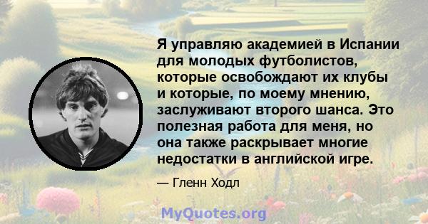 Я управляю академией в Испании для молодых футболистов, которые освобождают их клубы и которые, по моему мнению, заслуживают второго шанса. Это полезная работа для меня, но она также раскрывает многие недостатки в