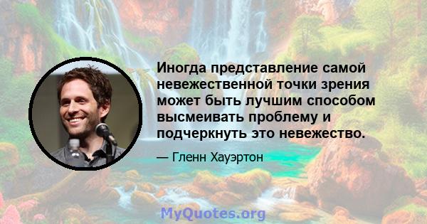 Иногда представление самой невежественной точки зрения может быть лучшим способом высмеивать проблему и подчеркнуть это невежество.