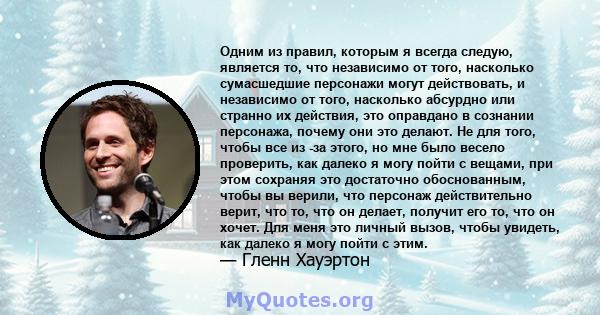 Одним из правил, которым я всегда следую, является то, что независимо от того, насколько сумасшедшие персонажи могут действовать, и независимо от того, насколько абсурдно или странно их действия, это оправдано в