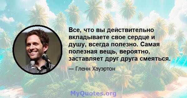 Все, что вы действительно вкладываете свое сердце и душу, всегда полезно. Самая полезная вещь, вероятно, заставляет друг друга смеяться.