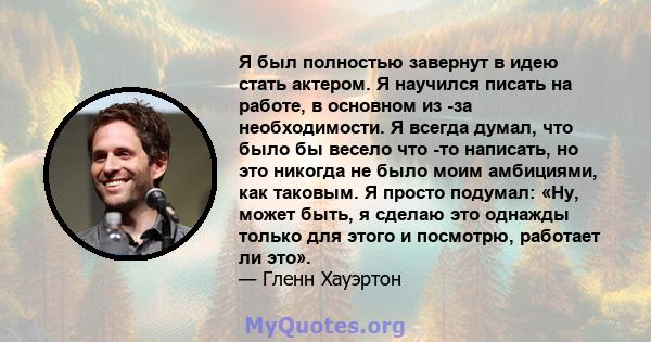 Я был полностью завернут в идею стать актером. Я научился писать на работе, в основном из -за необходимости. Я всегда думал, что было бы весело что -то написать, но это никогда не было моим амбициями, как таковым. Я