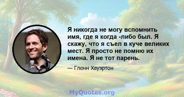 Я никогда не могу вспомнить имя, где я когда -либо был. Я скажу, что я съел в куче великих мест. Я просто не помню их имена. Я не тот парень.