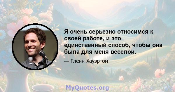 Я очень серьезно относимся к своей работе, и это единственный способ, чтобы она была для меня веселой.