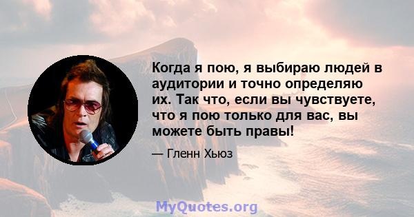 Когда я пою, я выбираю людей в аудитории и точно определяю их. Так что, если вы чувствуете, что я пою только для вас, вы можете быть правы!