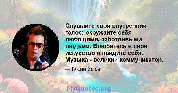 Слушайте свой внутренний голос: окружайте себя любящими, заботливыми людьми. Влюбитесь в свое искусство и найдите себя. Музыка - великий коммуникатор.