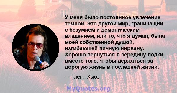 У меня было постоянное увлечение темной. Это другой мир, граничащий с безумием и демоническим владением, или то, что я думал, была моей собственной душой, изгибающей личную нирвану. Хорошо вернуться в середину лодки,