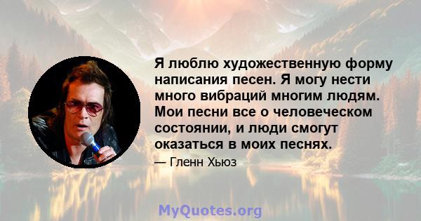 Я люблю художественную форму написания песен. Я могу нести много вибраций многим людям. Мои песни все о человеческом состоянии, и люди смогут оказаться в моих песнях.