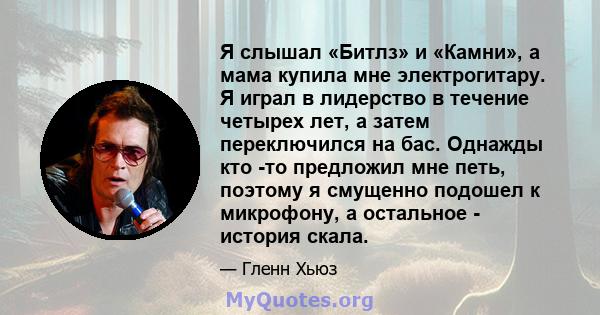 Я слышал «Битлз» и «Камни», а мама купила мне электрогитару. Я играл в лидерство в течение четырех лет, а затем переключился на бас. Однажды кто -то предложил мне петь, поэтому я смущенно подошел к микрофону, а