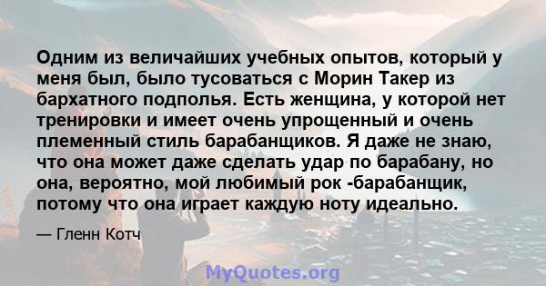 Одним из величайших учебных опытов, который у меня был, было тусоваться с Морин Такер из бархатного подполья. Есть женщина, у которой нет тренировки и имеет очень упрощенный и очень племенный стиль барабанщиков. Я даже