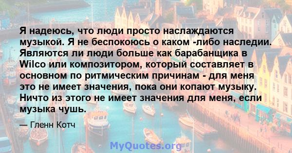 Я надеюсь, что люди просто наслаждаются музыкой. Я не беспокоюсь о каком -либо наследии. Являются ли люди больше как барабанщика в Wilco или композитором, который составляет в основном по ритмическим причинам - для меня 