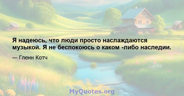 Я надеюсь, что люди просто наслаждаются музыкой. Я не беспокоюсь о каком -либо наследии.