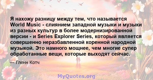 Я нахожу разницу между тем, что называется World Music - слиянием западной музыки и музыки из разных культур в более модернизированной версии - и Series Explorer Series, который является совершенно неразбавленной