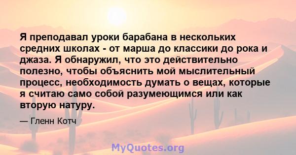 Я преподавал уроки барабана в нескольких средних школах - от марша до классики до рока и джаза. Я обнаружил, что это действительно полезно, чтобы объяснить мой мыслительный процесс, необходимость думать о вещах, которые 