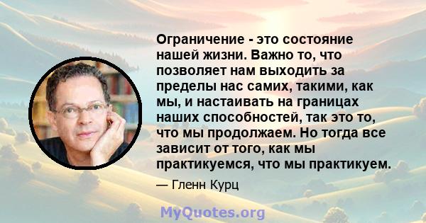 Ограничение - это состояние нашей жизни. Важно то, что позволяет нам выходить за пределы нас самих, такими, как мы, и настаивать на границах наших способностей, так это то, что мы продолжаем. Но тогда все зависит от