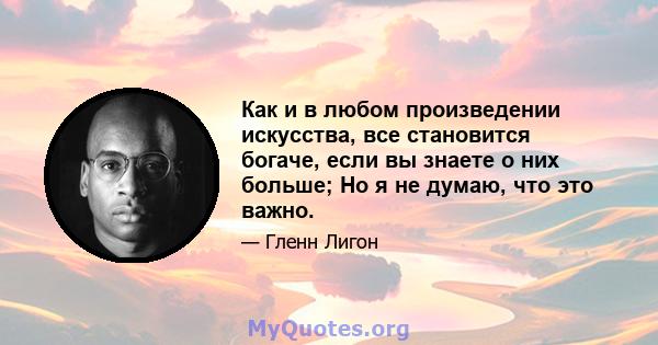 Как и в любом произведении искусства, все становится богаче, если вы знаете о них больше; Но я не думаю, что это важно.