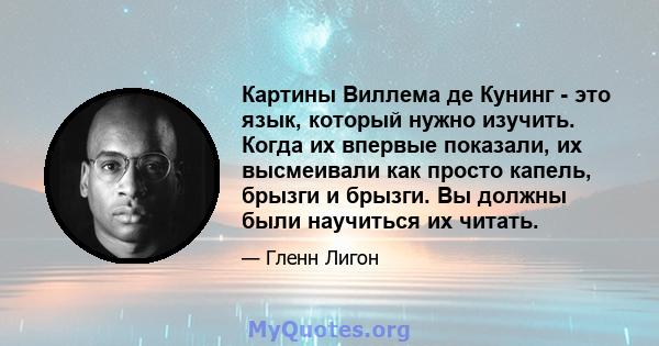 Картины Виллема де Кунинг - это язык, который нужно изучить. Когда их впервые показали, их высмеивали как просто капель, брызги и брызги. Вы должны были научиться их читать.