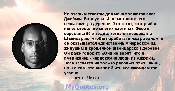 Ключевым текстом для меня являются эссе Джеймса Болдуина. И, в частности, его незнакомец в деревне. Это текст, который я использовал во многих картинах. Эссе с середины 50-х годов, когда он переехал в Швейцарию, чтобы