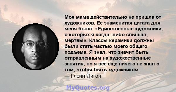 Моя мама действительно не пришла от художников. Ее знаменитая цитата для меня была: «Единственные художники, о которых я когда -либо слышал, мертвы». Классы керамики должны были стать частью моего общего подъема. Я