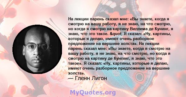 На лекции парень сказал мне: «Вы знаете, когда я смотрю на вашу работу, я не знаю, на что смотрю, но когда я смотрю на картину Виллема де Кунинг, я знаю, что это такое. " Я сказал: «Ну, картины, которые я делаю,