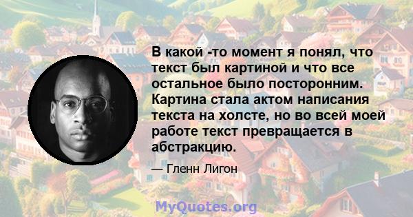 В какой -то момент я понял, что текст был картиной и что все остальное было посторонним. Картина стала актом написания текста на холсте, но во всей моей работе текст превращается в абстракцию.