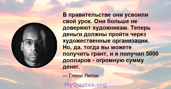 В правительстве они усвоили свой урок. Они больше не доверяют художникам. Теперь деньги должны пройти через художественные организации. Но, да, тогда вы можете получить грант, и я получил 5000 долларов - огромную сумму