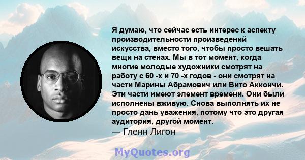 Я думаю, что сейчас есть интерес к аспекту производительности произведений искусства, вместо того, чтобы просто вешать вещи на стенах. Мы в тот момент, когда многие молодые художники смотрят на работу с 60 -х и 70 -х