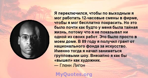 Я переключился, чтобы по выходным я мог работать 12-часовые смены в фирме, чтобы я мог бесплатно покрасить. Но это было почти как будто у меня была тайная жизнь, потому что я не показывал ни одной из своих работ. Это