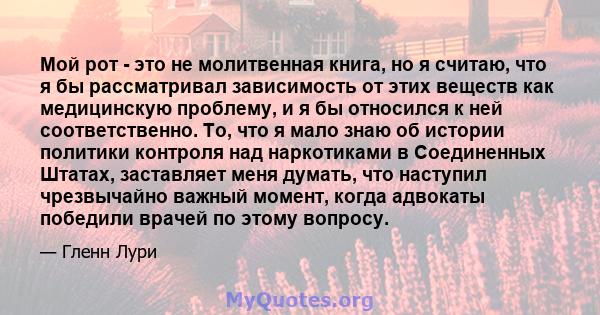 Мой рот - это не молитвенная книга, но я считаю, что я бы рассматривал зависимость от этих веществ как медицинскую проблему, и я бы относился к ней соответственно. То, что я мало знаю об истории политики контроля над