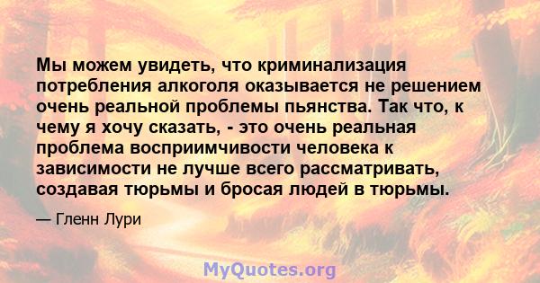 Мы можем увидеть, что криминализация потребления алкоголя оказывается не решением очень реальной проблемы пьянства. Так что, к чему я хочу сказать, - это очень реальная проблема восприимчивости человека к зависимости не 